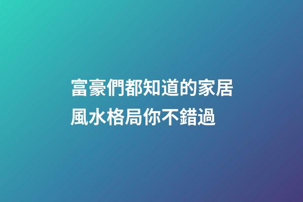 富豪們都知道的家居風水格局你不錯過