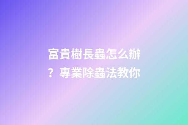 富貴樹長蟲怎么辦？專業除蟲法教你