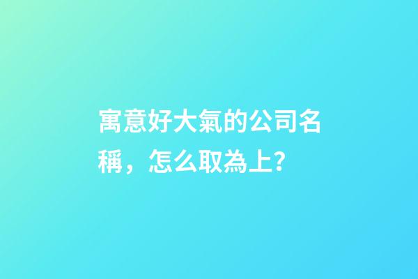 寓意好大氣的公司名稱，怎么取為上？-第1張-公司起名-玄機派