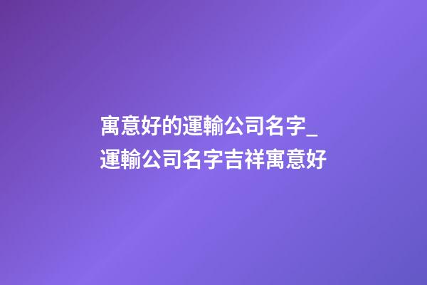 寓意好的運輸公司名字_運輸公司名字吉祥寓意好