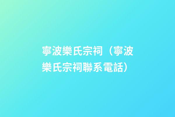 寧波樂氏宗祠（寧波樂氏宗祠聯系電話）