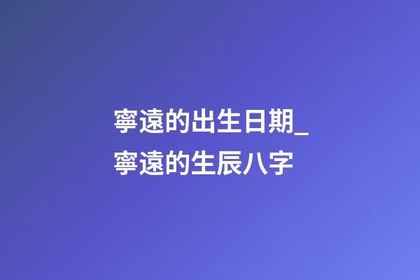 寧遠的出生日期_寧遠的生辰八字