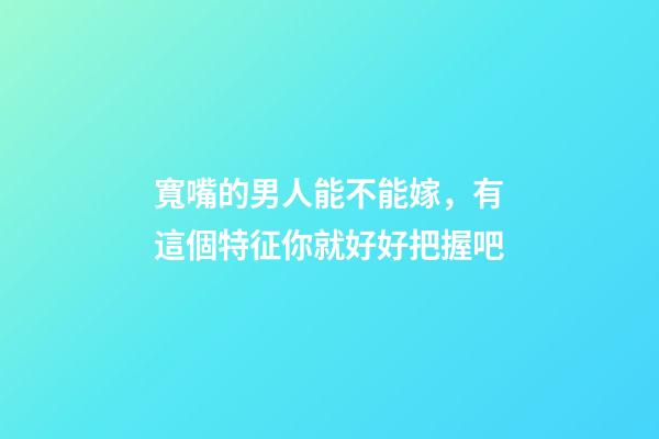 寬嘴的男人能不能嫁，有這個特征你就好好把握吧