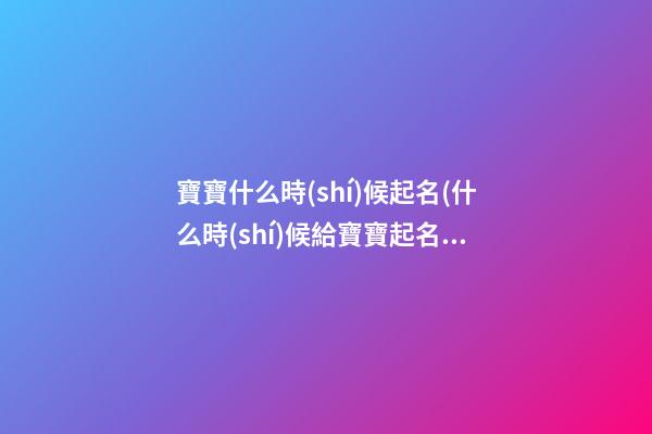 寶寶什么時(shí)候起名(什么時(shí)候給寶寶起名合適)