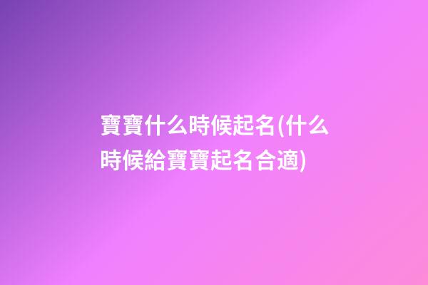 寶寶什么時候起名(什么時候給寶寶起名合適)