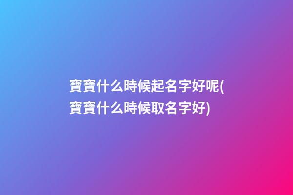 寶寶什么時候起名字好呢(寶寶什么時候取名字好)
