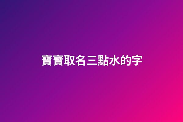 寶寶取名三點水的字(寶寶起名三點水的名字叫什么好)-第1張-寶寶起名-玄機派