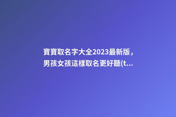寶寶取名字大全2023最新版，男孩女孩這樣取名更好聽(tīng)（寶寶取名字大全2023最新版,男孩女孩這樣取名更好聽(tīng)嗎）