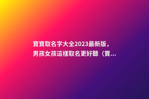 寶寶取名字大全2023最新版，男孩女孩這樣取名更好聽（寶寶取名字大全2023最新版,男孩女孩這樣取名更好聽嗎）
