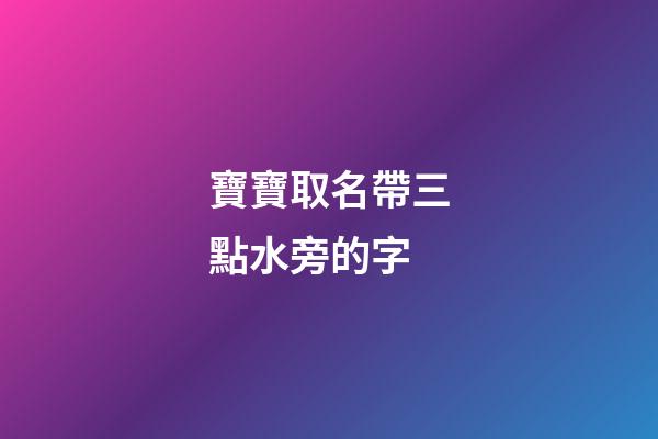 寶寶取名帶三點水旁的字(寶寶取名帶三點水旁的字好嗎)-第1張-寶寶起名-玄機派