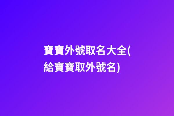 寶寶外號取名大全(給寶寶取外號名)