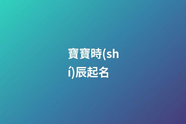 寶寶時(shí)辰起名(寶寶時(shí)辰起名字大全)