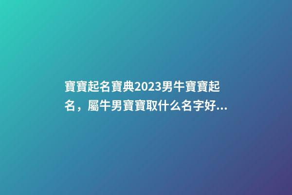 寶寶起名寶典2023男牛寶寶起名，屬牛男寶寶取什么名字好（2023牛年生的男寶寶取什么名字好）