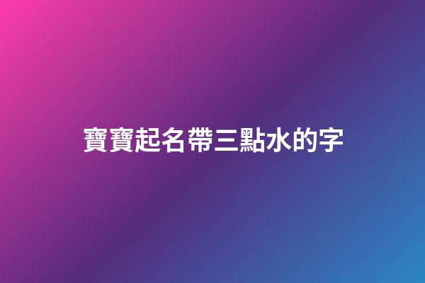 寶寶起名帶三點水的字(2023年帶三點水的寶寶名字)-第1張-寶寶起名-玄機(jī)派