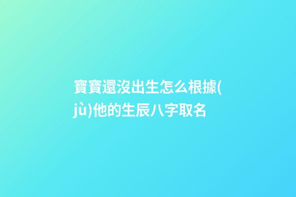 寶寶還沒出生怎么根據(jù)他的生辰八字取名(孩子還沒出生怎么算名字)