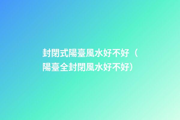 封閉式陽臺風水好不好（陽臺全封閉風水好不好）