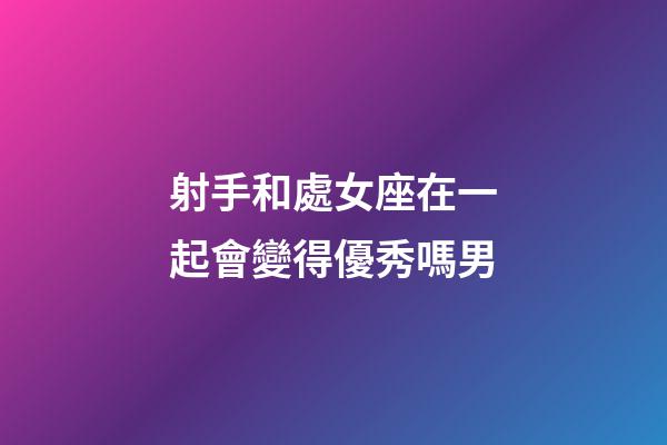 射手和處女座在一起會變得優秀嗎男-第1張-星座運勢-玄機派