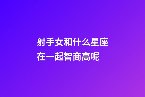 射手女和什么星座在一起智商高呢-第1張-星座運勢-玄機派