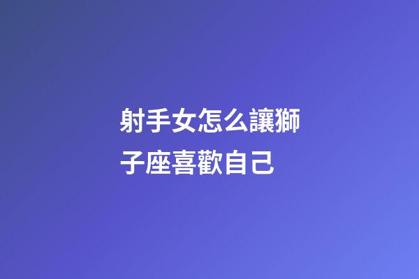 射手女怎么讓獅子座喜歡自己-第1張-星座運(yùn)勢(shì)-玄機(jī)派