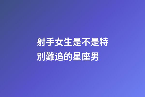 射手女生是不是特別難追的星座男-第1張-星座運勢-玄機派