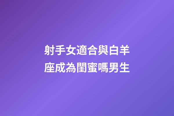 射手女適合與白羊座成為閨蜜嗎男生-第1張-星座運勢-玄機派