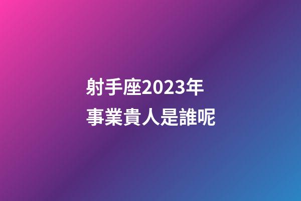射手座2023年事業貴人是誰呢-第1張-星座運勢-玄機派
