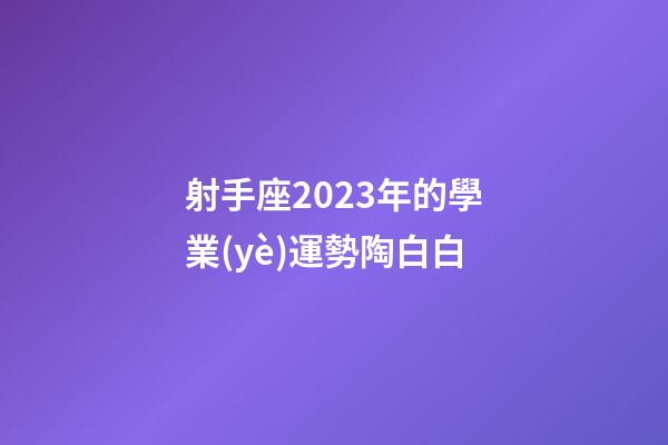 射手座2023年的學業(yè)運勢陶白白-第1張-星座運勢-玄機派
