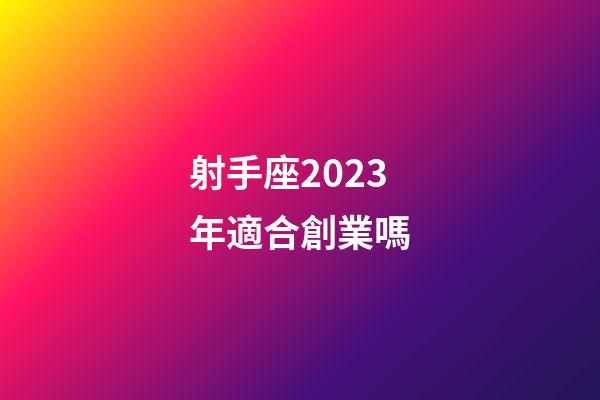 射手座2023年適合創業嗎-第1張-星座運勢-玄機派