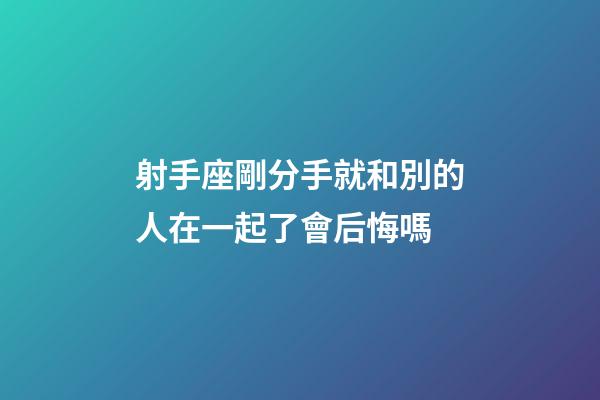 射手座剛分手就和別的人在一起了會后悔嗎-第1張-星座運勢-玄機派