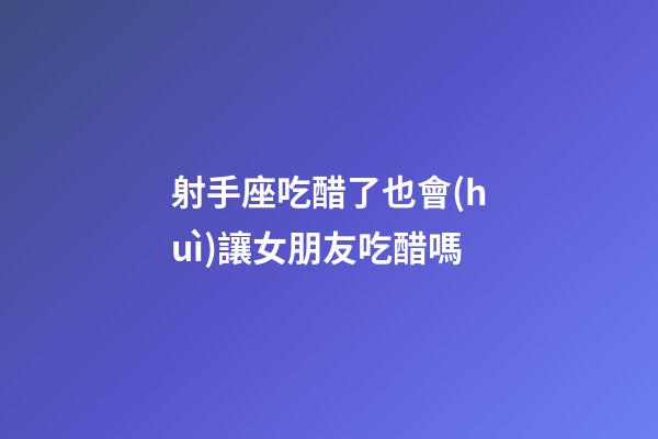 射手座吃醋了也會(huì)讓女朋友吃醋嗎-第1張-星座運(yùn)勢(shì)-玄機(jī)派