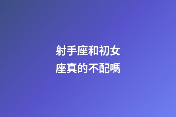 射手座和初女座真的不配嗎-第1張-星座運勢-玄機派