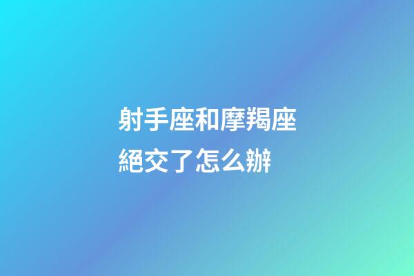 射手座和摩羯座絕交了怎么辦-第1張-星座運勢-玄機派