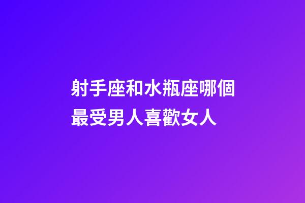 射手座和水瓶座哪個最受男人喜歡女人-第1張-星座運勢-玄機派