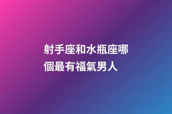 射手座和水瓶座哪個最有福氣男人-第1張-星座運勢-玄機派
