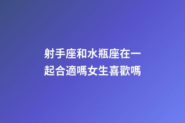射手座和水瓶座在一起合適嗎女生喜歡嗎-第1張-星座運勢-玄機派