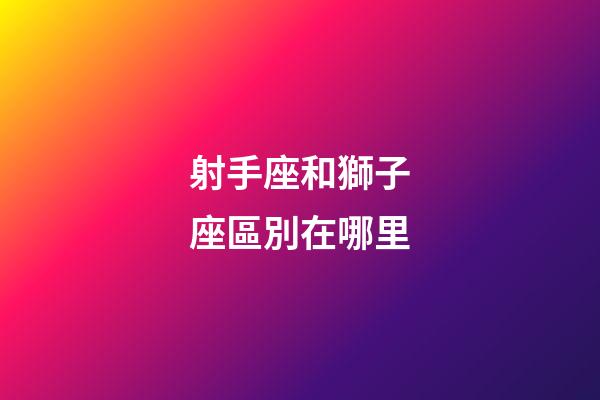 射手座和獅子座區別在哪里-第1張-星座運勢-玄機派