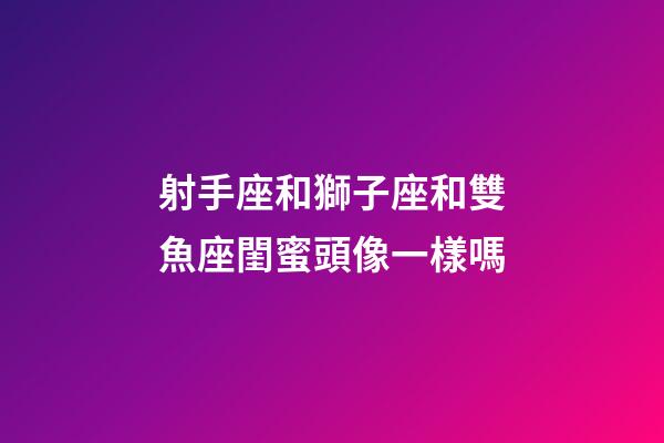 射手座和獅子座和雙魚座閨蜜頭像一樣嗎-第1張-星座運勢-玄機派