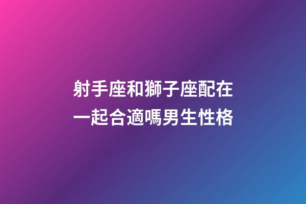 射手座和獅子座配在一起合適嗎男生性格-第1張-星座運勢-玄機派
