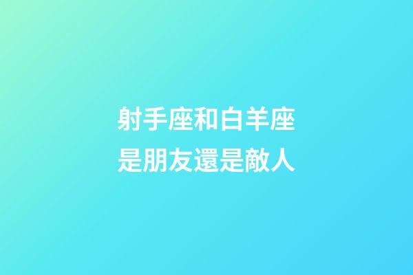 射手座和白羊座是朋友還是敵人-第1張-星座運勢-玄機派