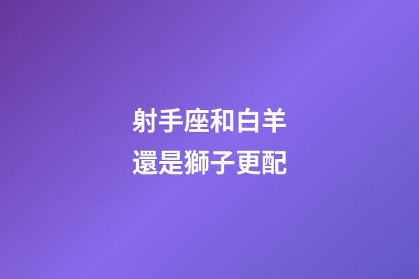 射手座和白羊還是獅子更配-第1張-星座運勢-玄機派