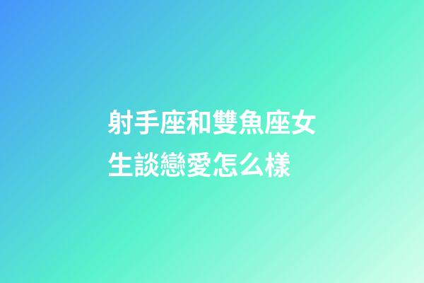 射手座和雙魚座女生談戀愛怎么樣-第1張-星座運勢-玄機派