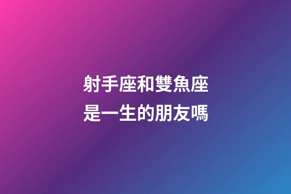 射手座和雙魚座是一生的朋友嗎-第1張-星座運勢-玄機派