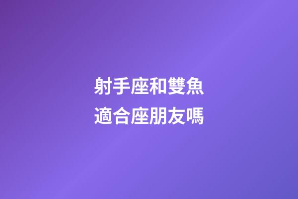 射手座和雙魚適合座朋友嗎-第1張-星座運勢-玄機派