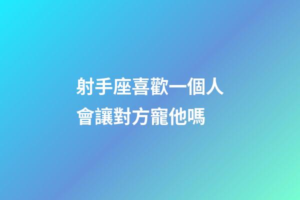 射手座喜歡一個人會讓對方寵他嗎-第1張-星座運勢-玄機派