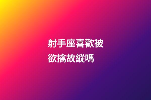 射手座喜歡被欲擒故縱嗎