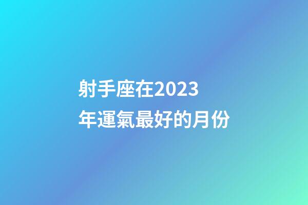 射手座在2023年運氣最好的月份-第1張-星座運勢-玄機派