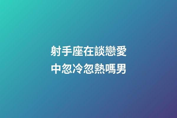 射手座在談戀愛中忽冷忽熱嗎男-第1張-星座運勢-玄機派