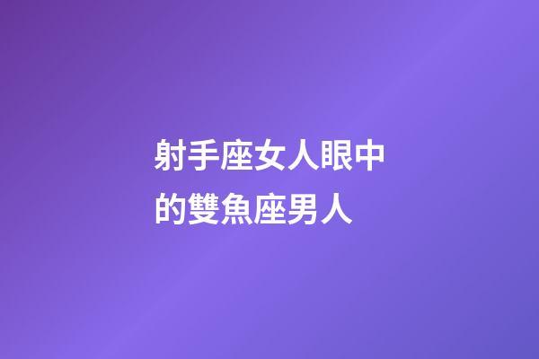 射手座女人眼中的雙魚座男人-第1張-星座運勢-玄機派
