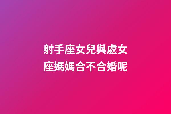 射手座女兒與處女座媽媽合不合婚呢-第1張-星座運勢-玄機派