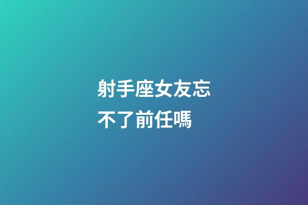 射手座女友忘不了前任嗎-第1張-星座運勢-玄機派